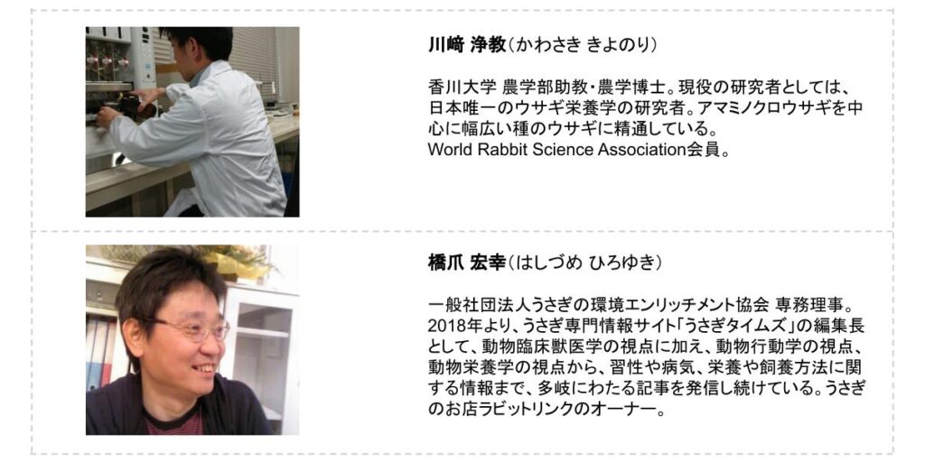 栄養学　プロフィール画像 ＜プロフィール＞ 川﨑 浄教（かわさき きよのり） 香川大学 農学部助教・農学博士。現役の研究者としては、日本唯一のウサギ栄養学の研究者。アマミノクロウサギを中心に幅広い種のウサギに精通している。 World Rabbit Science Association会員。     ＜プロフィール＞ 橋爪 宏幸（はしづめ ひろゆき） 一般社団法人うさぎの環境エンリッチメント協会 専務理事。2018年より、うさぎ専門情報サイト「うさぎタイムズ」の編集長として、動物臨床獣医学の視点に加え、動物行動学の視点、動物栄養学の視点から、習性や病気、栄養や飼養方法に関する情報まで、多岐にわたる記事を発信し続けている。うさぎのお店ラビットリンクのオーナー。